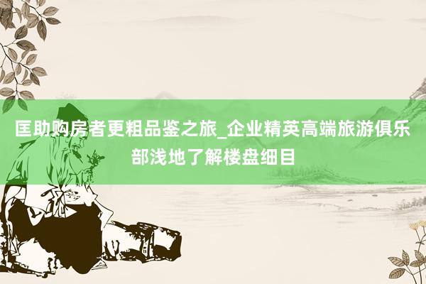 匡助购房者更粗品鉴之旅_企业精英高端旅游俱乐部浅地了解楼盘细目