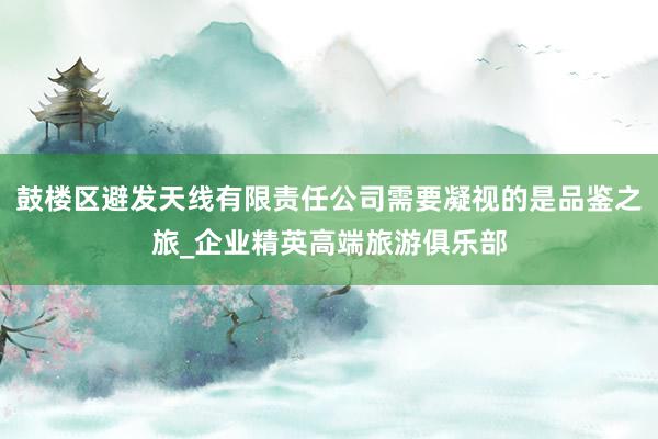鼓楼区避发天线有限责任公司需要凝视的是品鉴之旅_企业精英高端旅游俱乐部