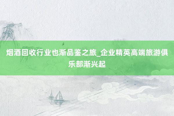 烟酒回收行业也渐品鉴之旅_企业精英高端旅游俱乐部渐兴起