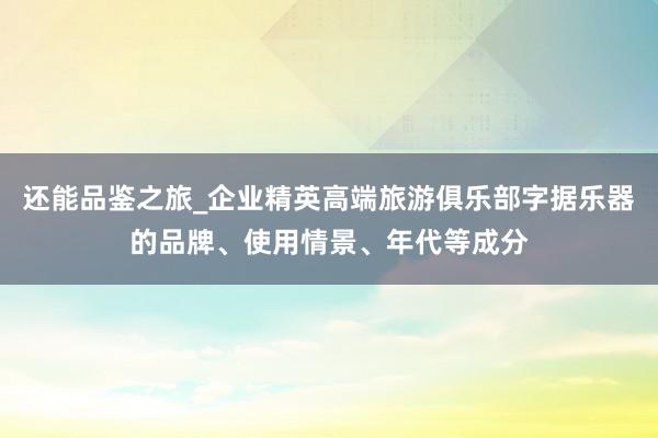 还能品鉴之旅_企业精英高端旅游俱乐部字据乐器的品牌、使用情景、年代等成分